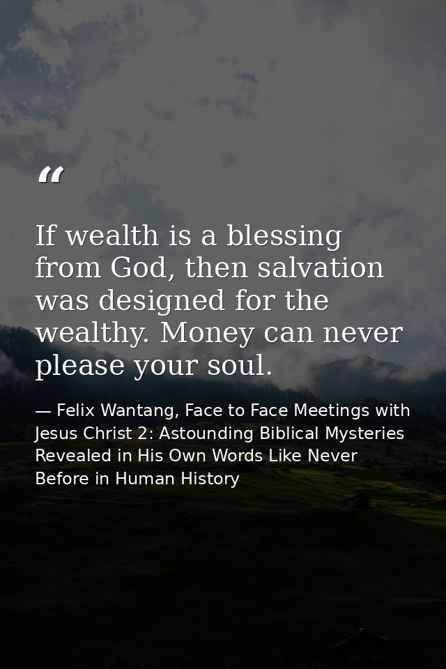 If wealth is a blessing from God, then salvation was designed for the wealthy. Money can never please your soul. — Felix Wantang, Face to Face Meetings with Jesus Christ 2: Astounding Biblical Mysteries Revealed in His Own Words Like Never Before in Human History