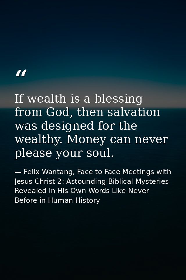 If wealth is a blessing from God, then salvation was designed for the wealthy. Money can never please your soul. — Felix Wantang, Face to Face Meetings with Jesus Christ 2: Astounding Biblical Mysteries Revealed in His Own Words Like Never Before in Human History