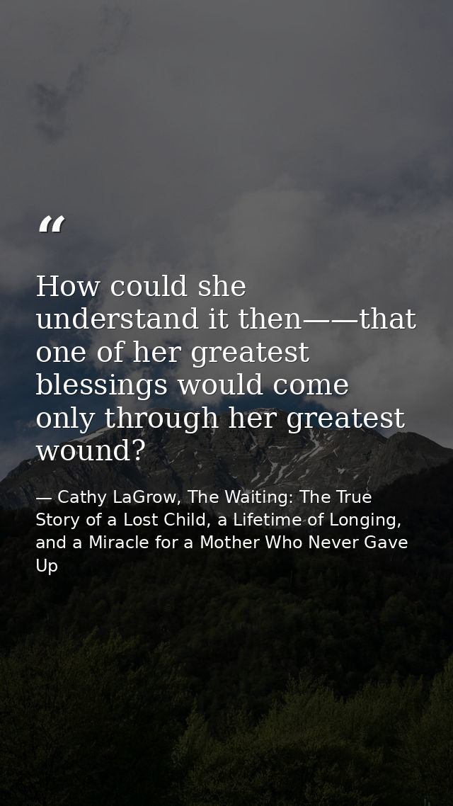How could she understand it then——that one of her greatest blessings would come only through her greatest wound? — Cathy LaGrow, The Waiting: The True Story of a Lost Child, a Lifetime of Longing, and a Miracle for a Mother Who Never Gave Up