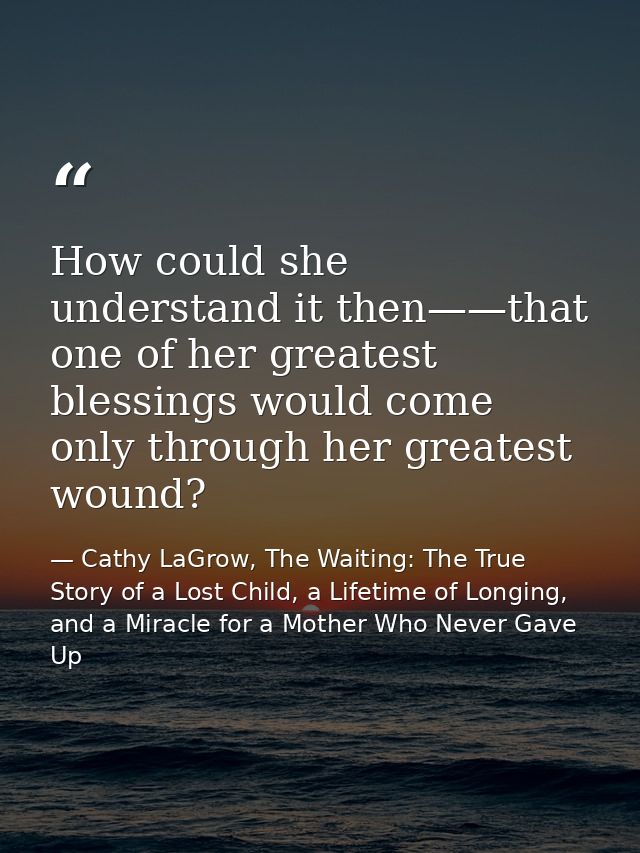 How could she understand it then——that one of her greatest blessings would come only through her greatest wound? — Cathy LaGrow, The Waiting: The True Story of a Lost Child, a Lifetime of Longing, and a Miracle for a Mother Who Never Gave Up
