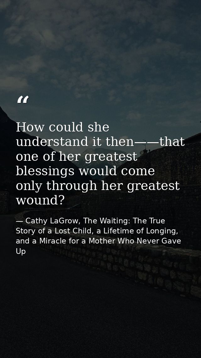 How could she understand it then——that one of her greatest blessings would come only through her greatest wound? — Cathy LaGrow, The Waiting: The True Story of a Lost Child, a Lifetime of Longing, and a Miracle for a Mother Who Never Gave Up