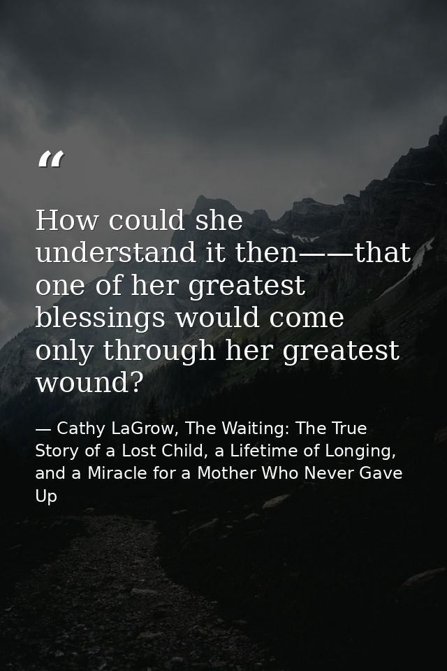 How could she understand it then——that one of her greatest blessings would come only through her greatest wound? — Cathy LaGrow, The Waiting: The True Story of a Lost Child, a Lifetime of Longing, and a Miracle for a Mother Who Never Gave Up