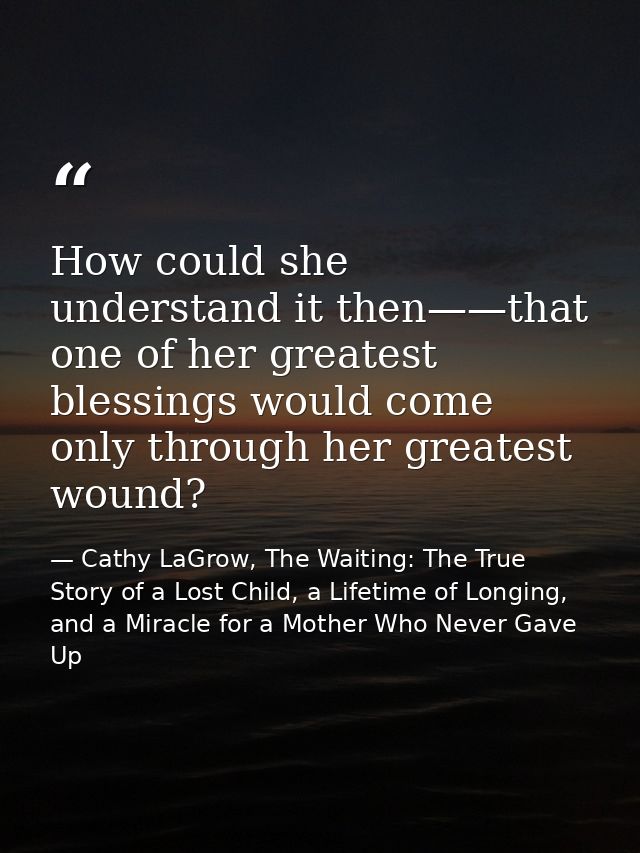How could she understand it then——that one of her greatest blessings would come only through her greatest wound? — Cathy LaGrow, The Waiting: The True Story of a Lost Child, a Lifetime of Longing, and a Miracle for a Mother Who Never Gave Up