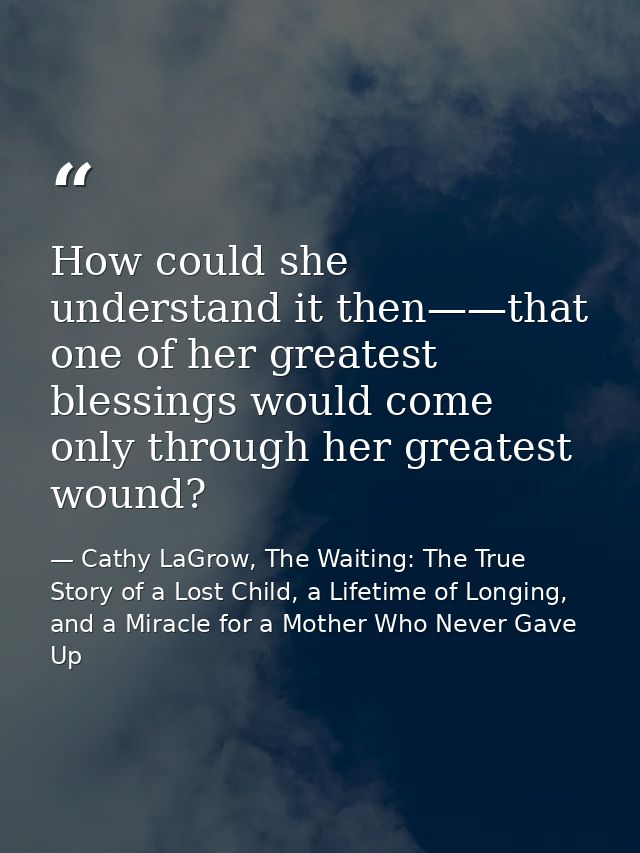 How could she understand it then——that one of her greatest blessings would come only through her greatest wound? — Cathy LaGrow, The Waiting: The True Story of a Lost Child, a Lifetime of Longing, and a Miracle for a Mother Who Never Gave Up