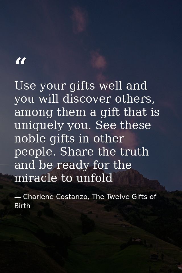 Use your gifts well and you will discover others, among them a gift that is uniquely you. See these noble gifts in other — Charlene Costanzo, The Twelve Gifts of Birth