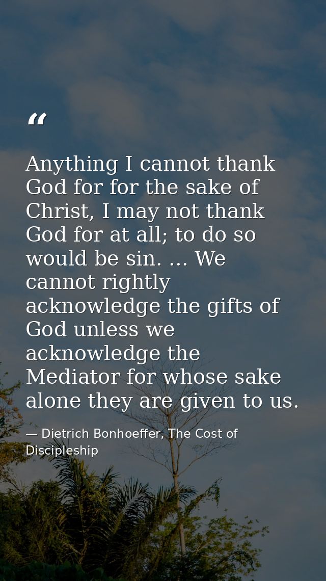 Anything I cannot thank God for for the sake of Christ, I may not thank God for at all; to do so would be sin. ... We ca — Dietrich Bonhoeffer, The Cost of Discipleship