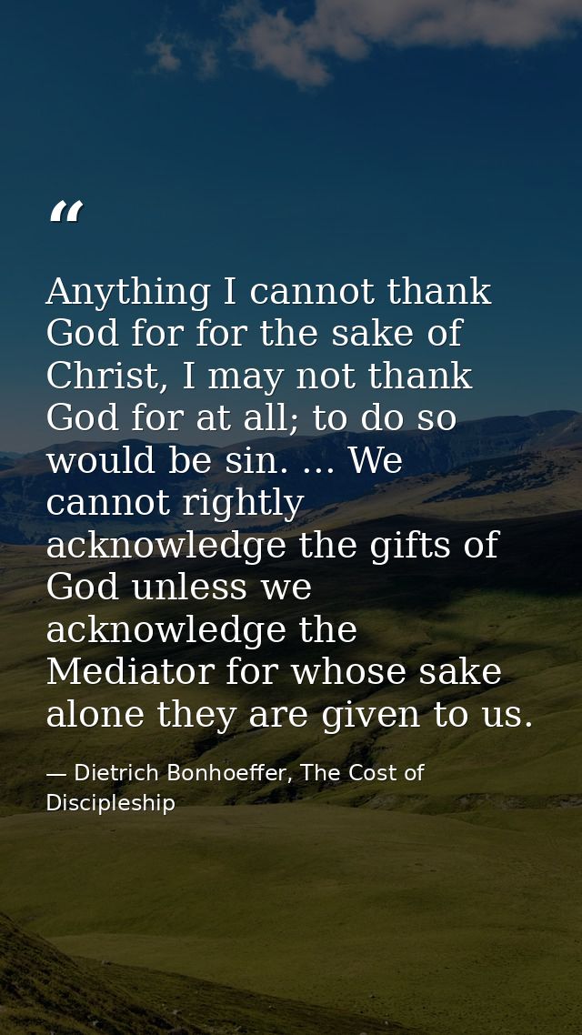 Anything I cannot thank God for for the sake of Christ, I may not thank God for at all; to do so would be sin. ... We ca — Dietrich Bonhoeffer, The Cost of Discipleship