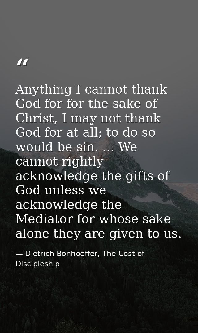 Anything I cannot thank God for for the sake of Christ, I may not thank God for at all; to do so would be sin. ... We ca — Dietrich Bonhoeffer, The Cost of Discipleship