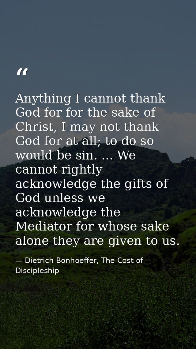 Anything I cannot thank God for for the sake of Christ, I may not thank God for at all; to do so would be sin. ... We ca — Dietrich Bonhoeffer, The Cost of Discipleship