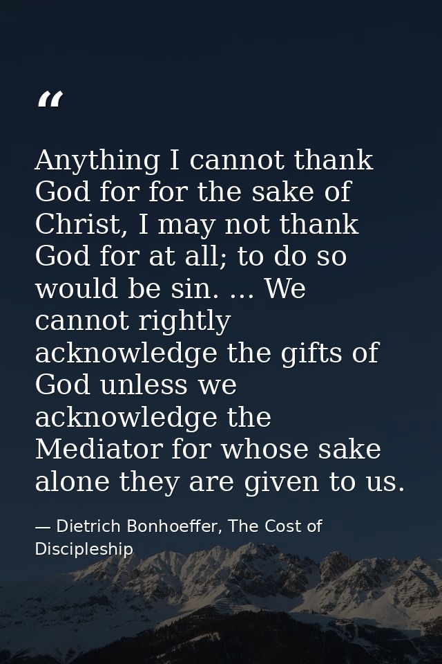 Anything I cannot thank God for for the sake of Christ, I may not thank God for at all; to do so would be sin. ... We ca — Dietrich Bonhoeffer, The Cost of Discipleship