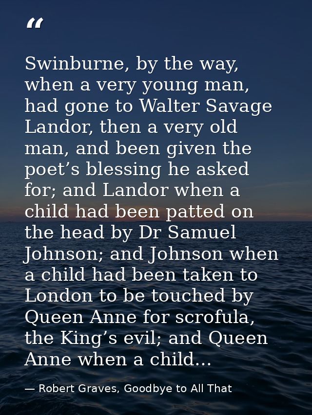 Swinburne, by the way, when a very young man, had gone to Walter Savage Landor, then a very old man, and been given the  — Robert Graves, Goodbye to All That