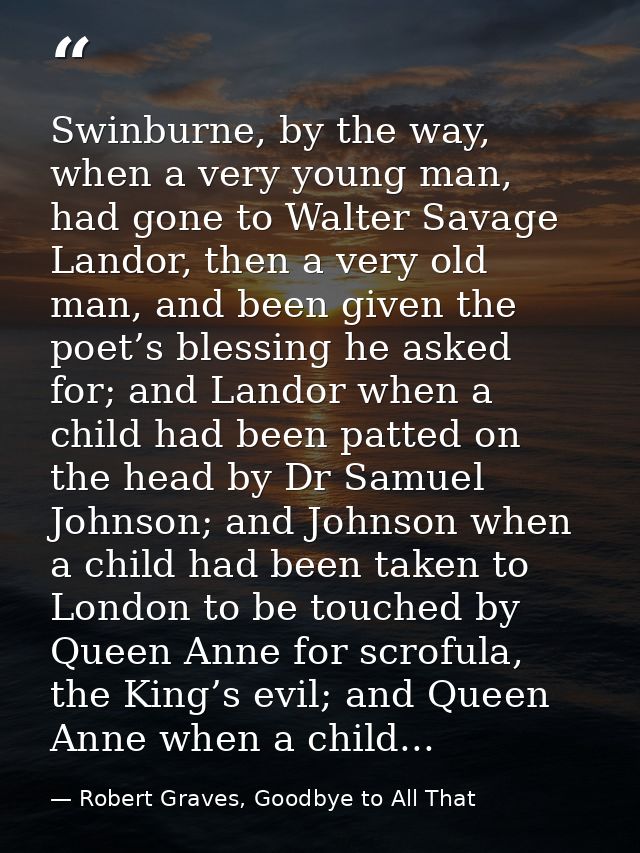 Swinburne, by the way, when a very young man, had gone to Walter Savage Landor, then a very old man, and been given the  — Robert Graves, Goodbye to All That