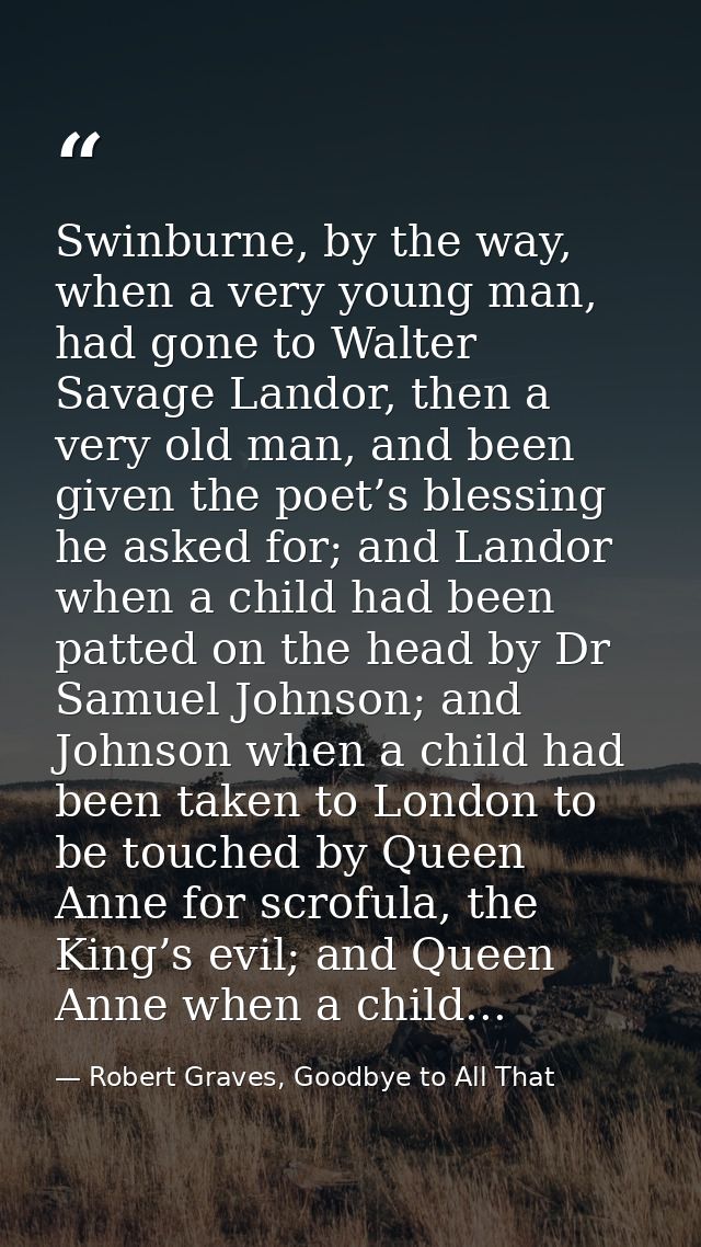 Swinburne, by the way, when a very young man, had gone to Walter Savage Landor, then a very old man, and been given the  — Robert Graves, Goodbye to All That