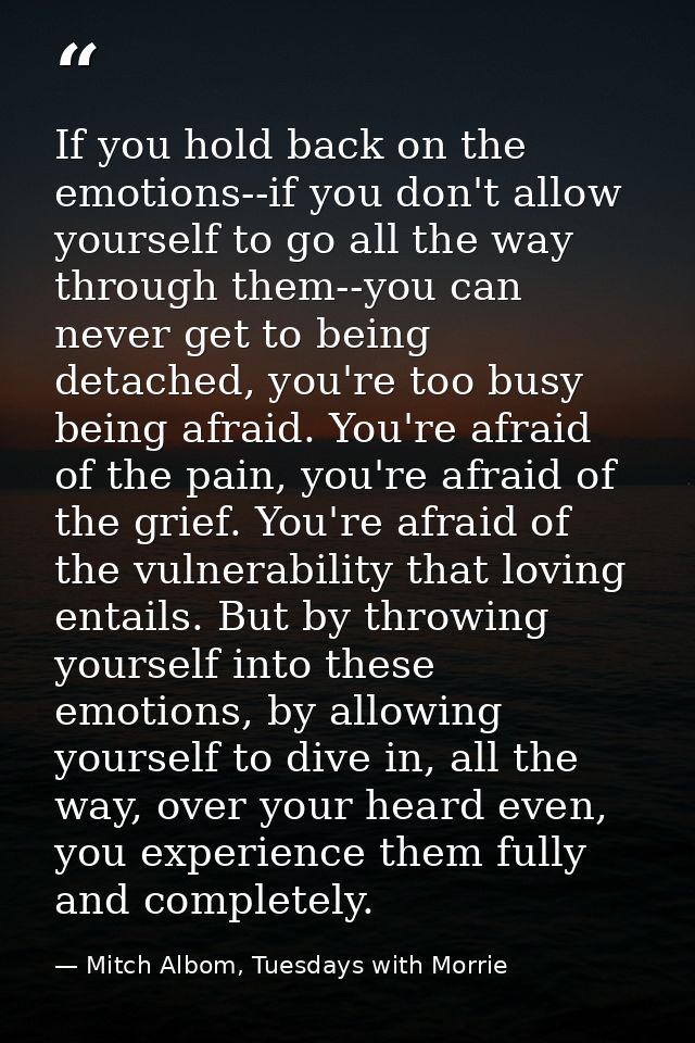 If you hold back on the emotions--if you don't allow yourself to go all the way through them--you can never get to being — Mitch Albom, Tuesdays with Morrie