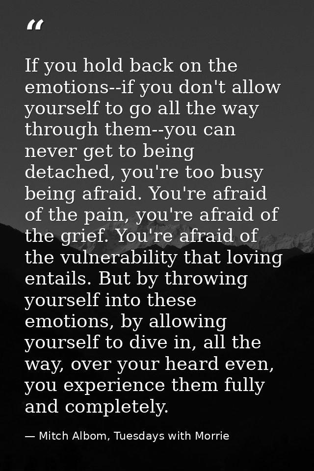 If you hold back on the emotions--if you don't allow yourself to go all the way through them--you can never get to being — Mitch Albom, Tuesdays with Morrie