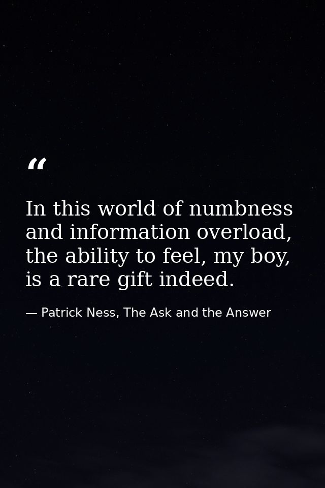 In this world of numbness and information overload, the ability to feel, my boy, is a rare gift indeed. — Patrick Ness, The Ask and the Answer