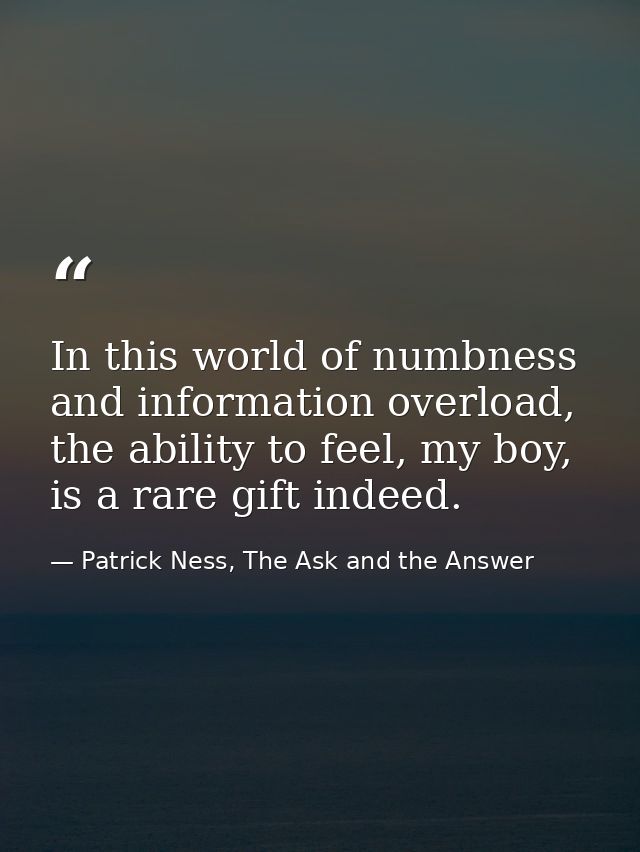 In this world of numbness and information overload, the ability to feel, my boy, is a rare gift indeed. — Patrick Ness, The Ask and the Answer