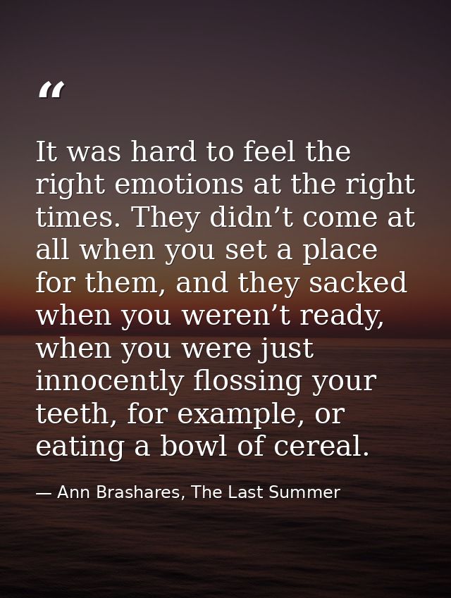 It was hard to feel the right emotions at the right times. They didn’t come at all when you set a place for them, and th — Ann Brashares, The Last Summer