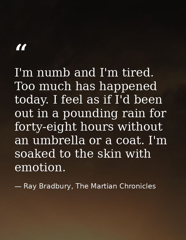 I'm numb and I'm tired. Too much has happened today. I feel as if I'd been out in a pounding rain for forty-eight hours  — Ray Bradbury, The Martian Chronicles