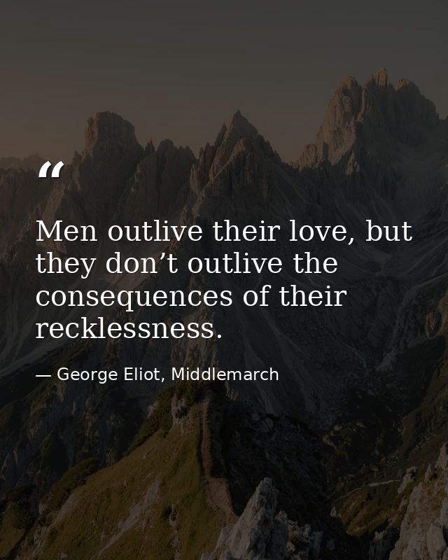 Men outlive their love, but they don’t outlive the consequences of their recklessness. — George Eliot, Middlemarch