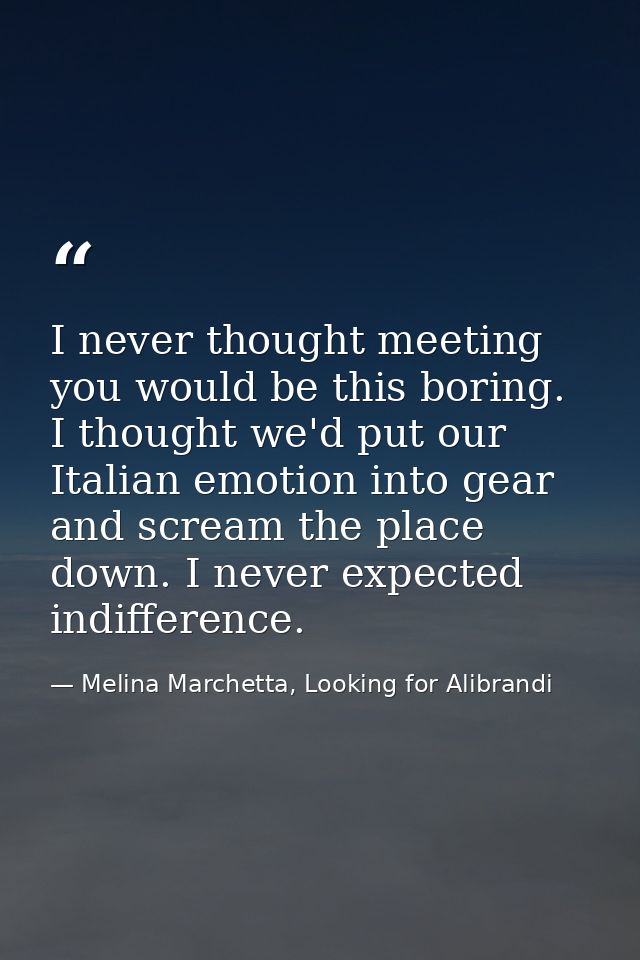 I never thought meeting you would be this boring. I thought we'd put our Italian emotion into gear and scream the place  — Melina Marchetta, Looking for Alibrandi