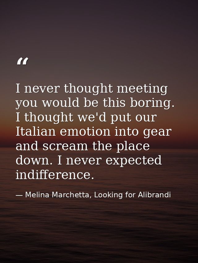 I never thought meeting you would be this boring. I thought we'd put our Italian emotion into gear and scream the place  — Melina Marchetta, Looking for Alibrandi