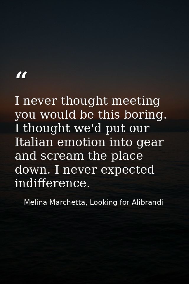 I never thought meeting you would be this boring. I thought we'd put our Italian emotion into gear and scream the place  — Melina Marchetta, Looking for Alibrandi
