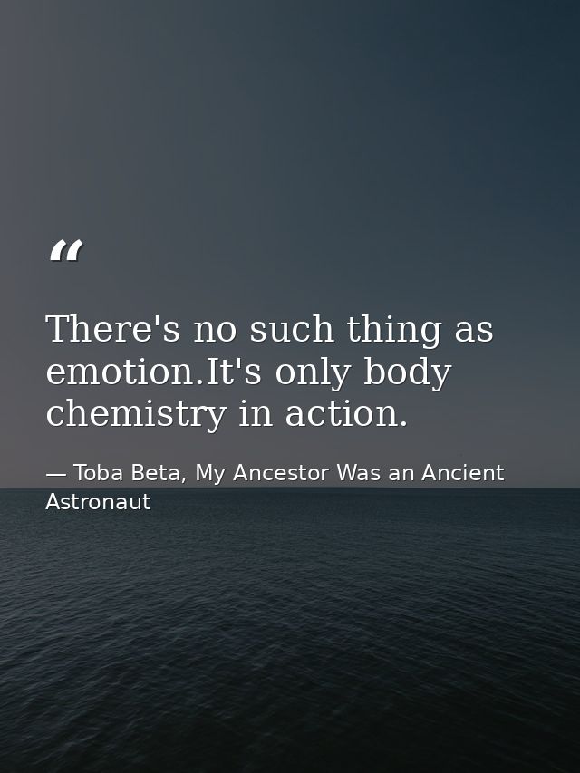 There's no such thing as emotion.It's only body chemistry in action. — Toba Beta, My Ancestor Was an Ancient Astronaut