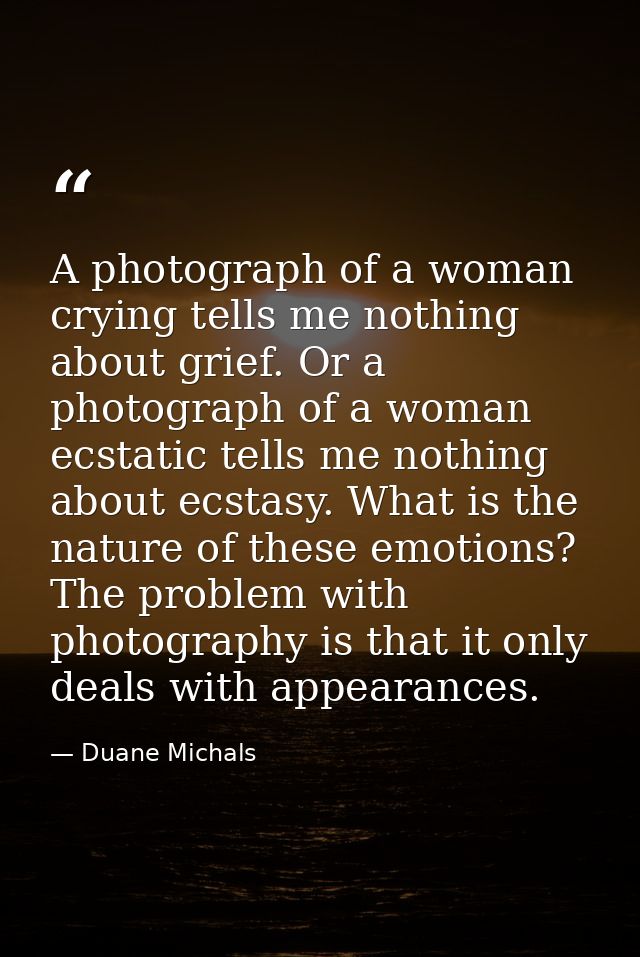 A photograph of a woman crying tells me nothing about grief. Or a photograph of a woman ecstatic tells me nothing about  — Duane Michals