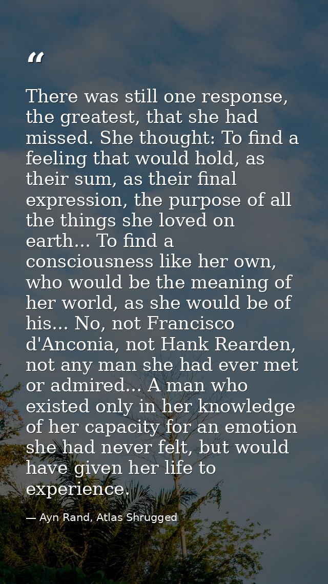 There was still one response, the greatest, that she had missed. She thought: To find a feeling that would hold, as thei — Ayn Rand, Atlas Shrugged