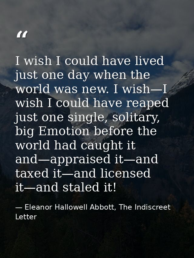 I wish I could have lived just one day when the world was new. I wish—I wish I could have reaped just one single, solita — Eleanor Hallowell Abbott, The Indiscreet Letter