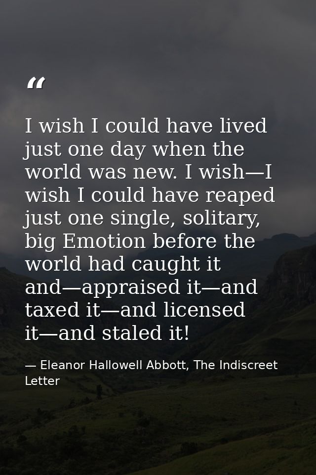 I wish I could have lived just one day when the world was new. I wish—I wish I could have reaped just one single, solita — Eleanor Hallowell Abbott, The Indiscreet Letter
