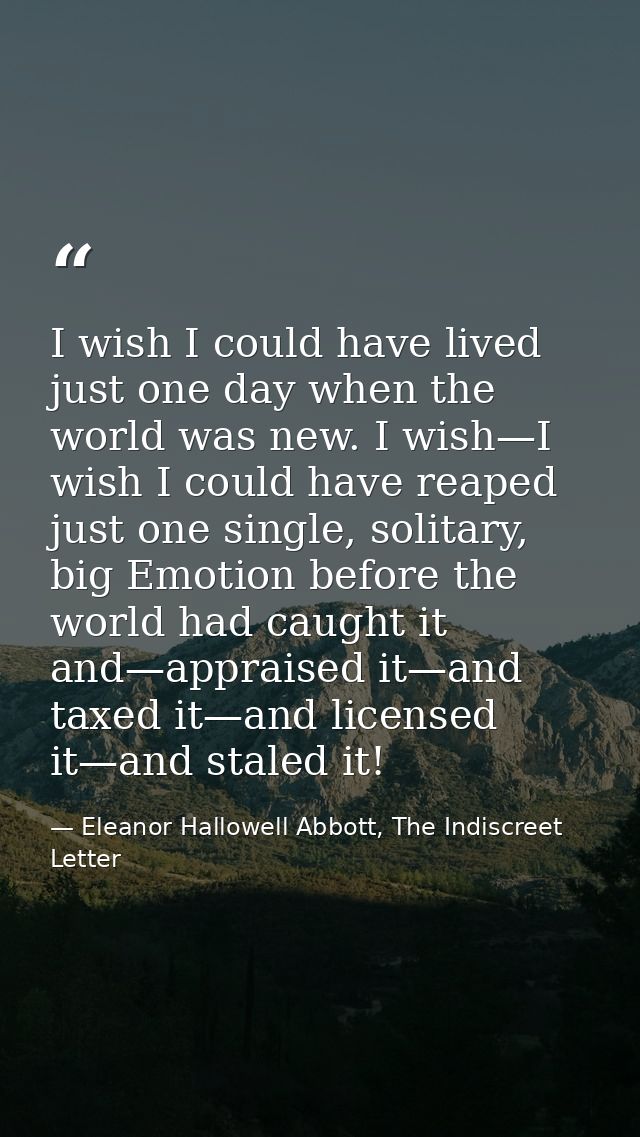 I wish I could have lived just one day when the world was new. I wish—I wish I could have reaped just one single, solita — Eleanor Hallowell Abbott, The Indiscreet Letter