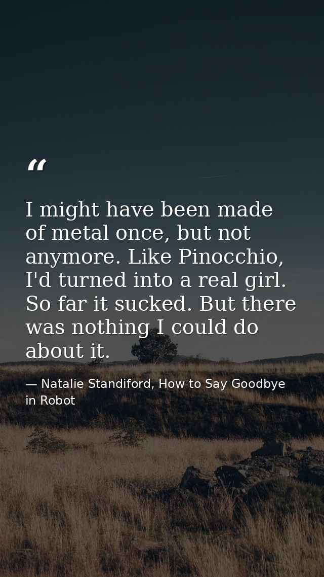I might have been made of metal once, but not anymore. Like Pinocchio, I'd turned into a real girl. So far it sucked. Bu — Natalie Standiford, How to Say Goodbye in Robot