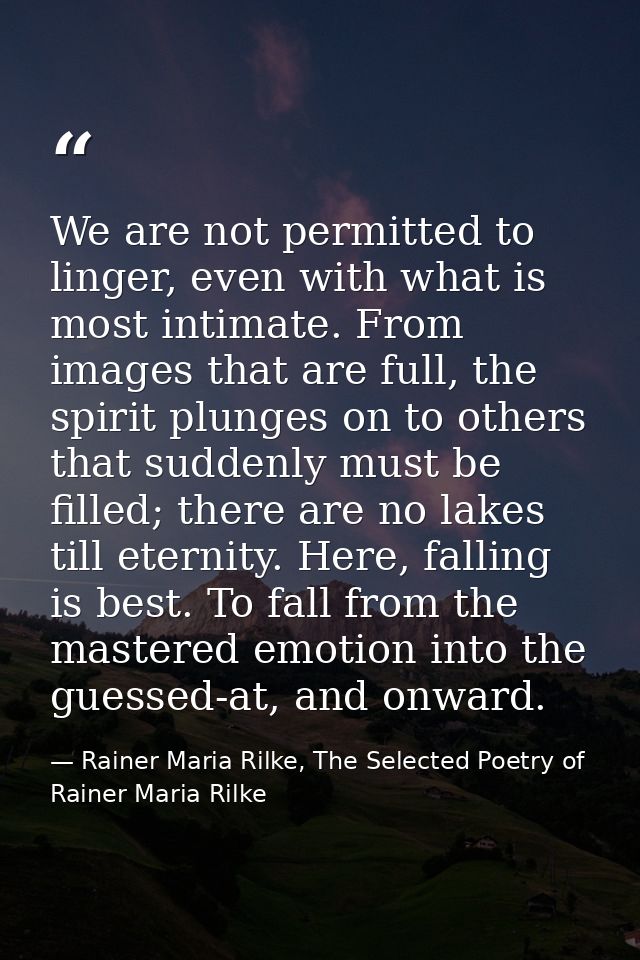 We are not permitted to linger, even with what is most intimate. From images that are full, the spirit plunges on to oth — Rainer Maria Rilke, The Selected Poetry of Rainer Maria Rilke
