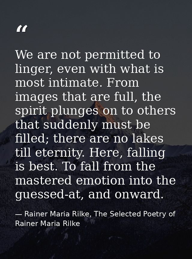 We are not permitted to linger, even with what is most intimate. From images that are full, the spirit plunges on to oth — Rainer Maria Rilke, The Selected Poetry of Rainer Maria Rilke