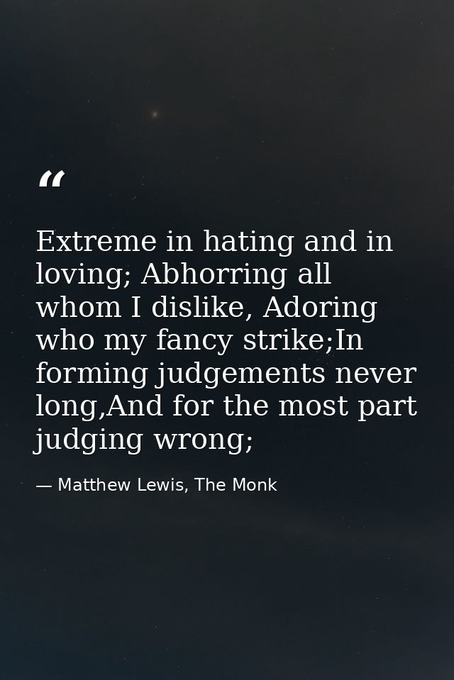 Extreme in hating and in loving; Abhorring all whom I dislike, Adoring who my fancy strike;In forming judgements never l — Matthew Lewis, The Monk