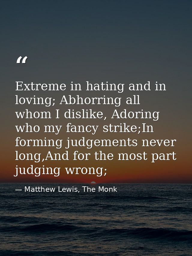 Extreme in hating and in loving; Abhorring all whom I dislike, Adoring who my fancy strike;In forming judgements never l — Matthew Lewis, The Monk