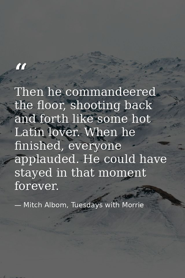 Then he commandeered the floor, shooting back and forth like some hot Latin lover. When he finished, everyone applauded. — Mitch Albom, Tuesdays with Morrie