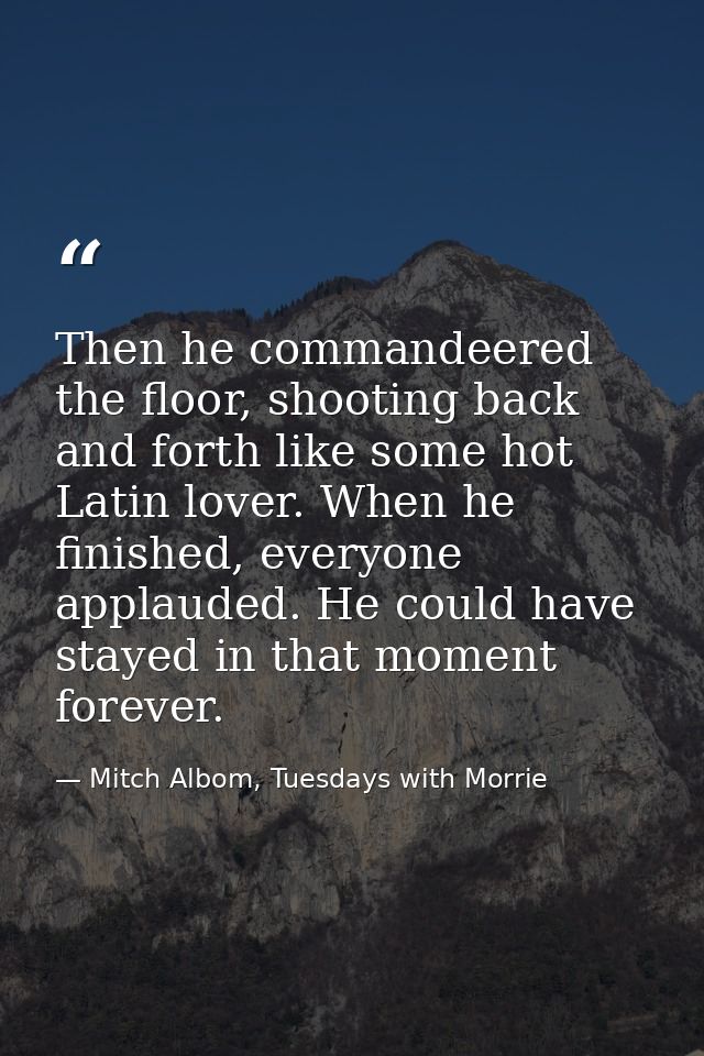 Then he commandeered the floor, shooting back and forth like some hot Latin lover. When he finished, everyone applauded. — Mitch Albom, Tuesdays with Morrie
