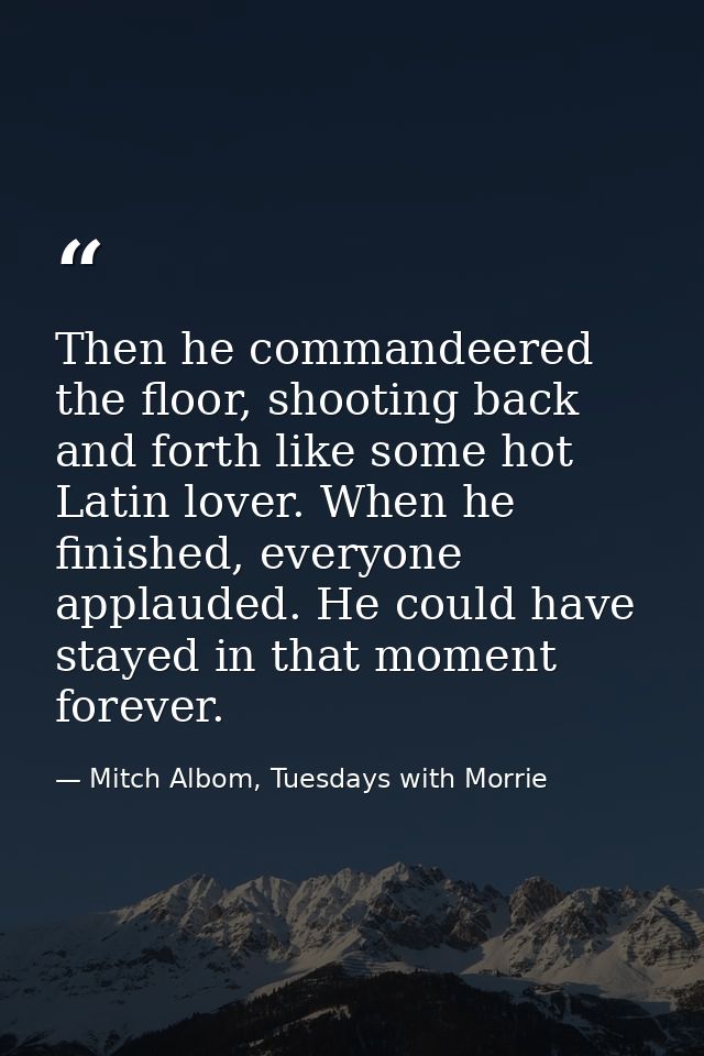 Then he commandeered the floor, shooting back and forth like some hot Latin lover. When he finished, everyone applauded. — Mitch Albom, Tuesdays with Morrie