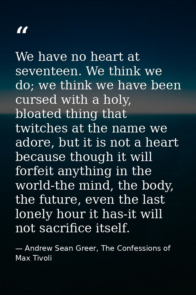 We have no heart at seventeen. We think we do; we think we have been cursed with a holy, bloated thing that twitches at  — Andrew Sean Greer, The Confessions of Max Tivoli