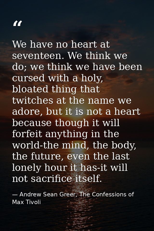 We have no heart at seventeen. We think we do; we think we have been cursed with a holy, bloated thing that twitches at  — Andrew Sean Greer, The Confessions of Max Tivoli
