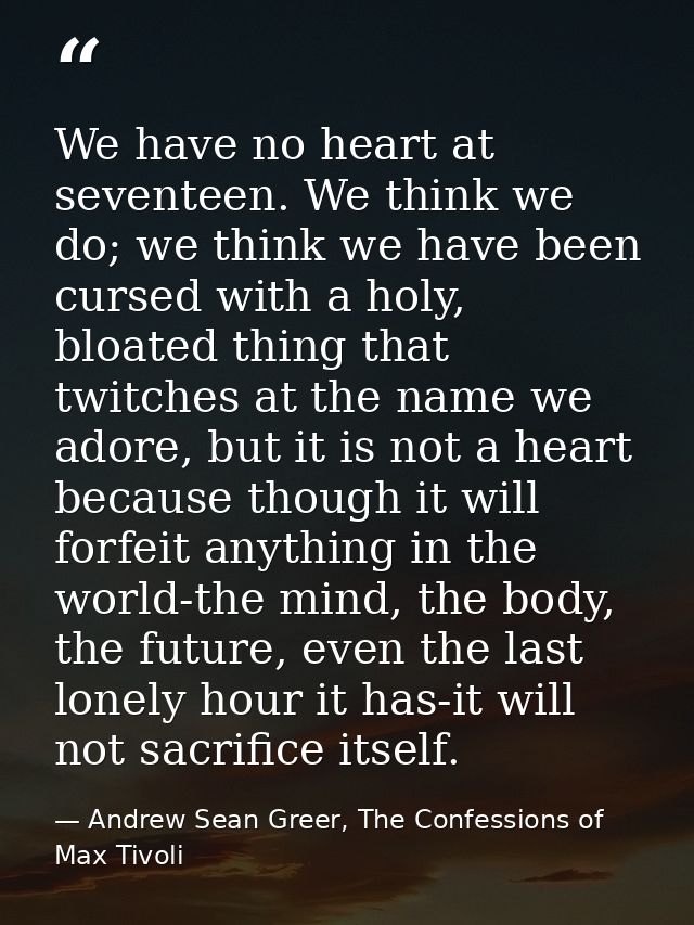 We have no heart at seventeen. We think we do; we think we have been cursed with a holy, bloated thing that twitches at  — Andrew Sean Greer, The Confessions of Max Tivoli