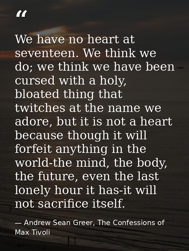 We have no heart at seventeen. We think we do; we think we have been cursed with a holy, bloated thing that twitches at  — Andrew Sean Greer, The Confessions of Max Tivoli