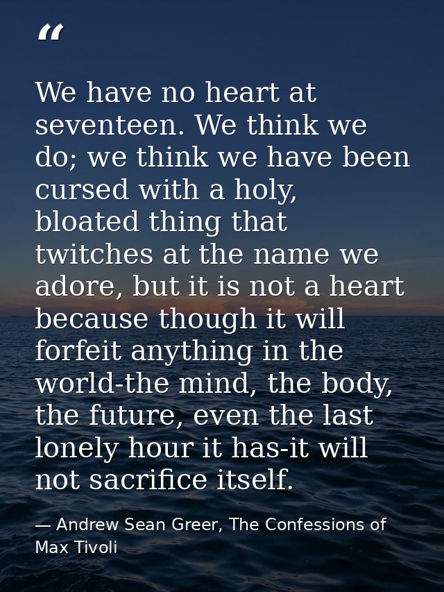 We have no heart at seventeen. We think we do; we think we have been cursed with a holy, bloated thing that twitches at  — Andrew Sean Greer, The Confessions of Max Tivoli