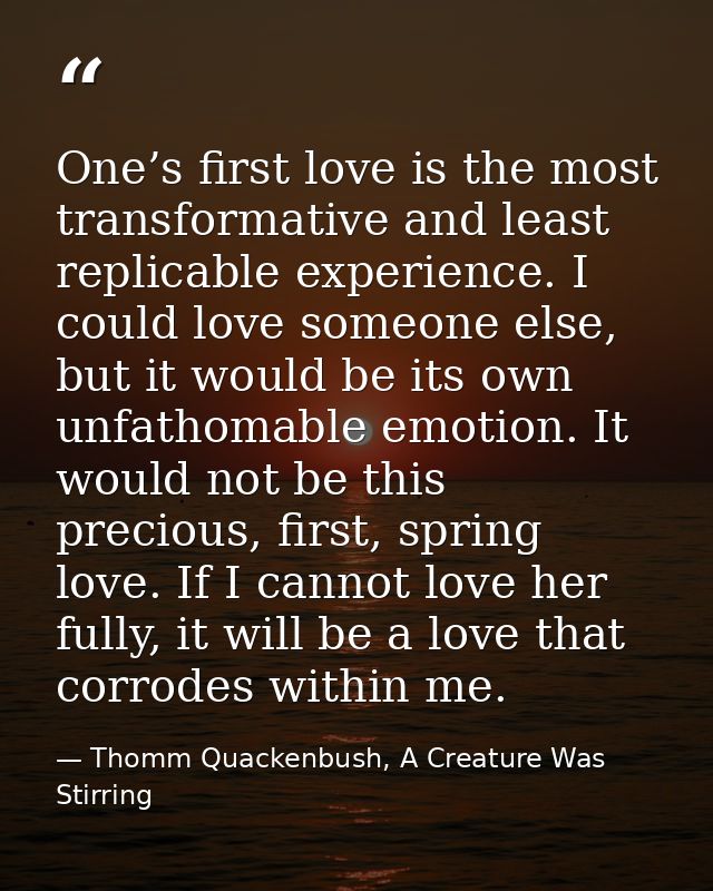 One’s first love is the most transformative and least replicable experience. I could love someone else, but it would be  — Thomm Quackenbush, A Creature Was Stirring