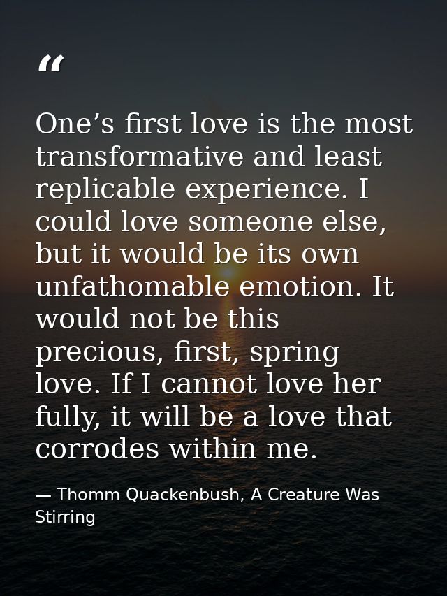 One’s first love is the most transformative and least replicable experience. I could love someone else, but it would be  — Thomm Quackenbush, A Creature Was Stirring