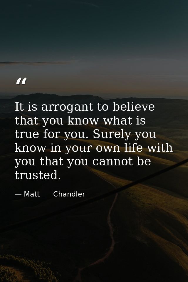 It is arrogant to believe that you know what is true for you. Surely you know in your own life with you that you cannot  — Matt      Chandler