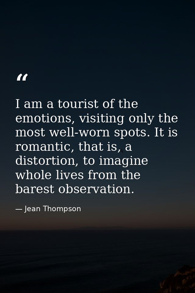 I am a tourist of the emotions, visiting only the most well-worn spots. It is romantic, that is, a distortion, to imagin — Jean Thompson